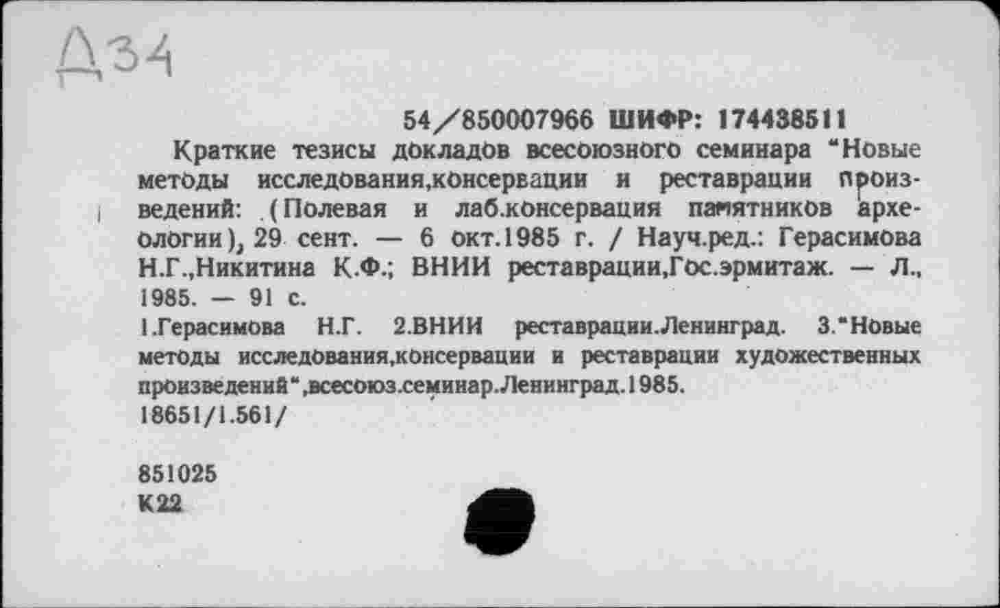 ﻿54/850007966 ШИФР: 174438511
Краткие тезисы докладов всесоюзного семинара “Новые методы исследования,консервации и реставрации лроиз-i ведений: (Полевая и лаб.консервация памятников археологии), 29 сент. — 6 Окт. 1985 г. / Науч.ред.: Герасимова Н.Г.,Никитина К.Ф.; ВНИИ реставрации,Гос.эрмитаж. — Л., 1985. — 91 с.
(.Герасимова Н.Г. 2.ВНИИ реставрации.Ленинград. 3.“Новые методы исследования.консервации и реставрации художественных произведений“ .всесоюз.семинар. Ленинград. 1985.
18651/1.561/
851025
К22